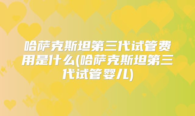 哈萨克斯坦第三代试管费用是什么(哈萨克斯坦第三代试管婴儿)