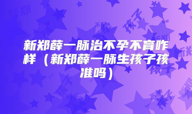新郑薛一脉治不孕不育咋样(新郑薛一脉生孩子孩准吗)