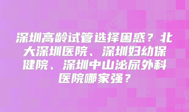 深圳高龄试管选择困惑？北大深圳医院、深圳妇幼保健院、深圳中山泌尿外科医院哪家强？
