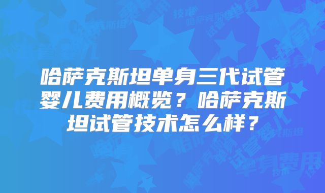 哈萨克斯坦单身三代试管婴儿费用概览？哈萨克斯坦试管技术怎么样？