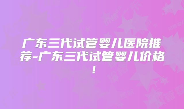 广东三代试管婴儿医院推荐-广东三代试管婴儿价格！