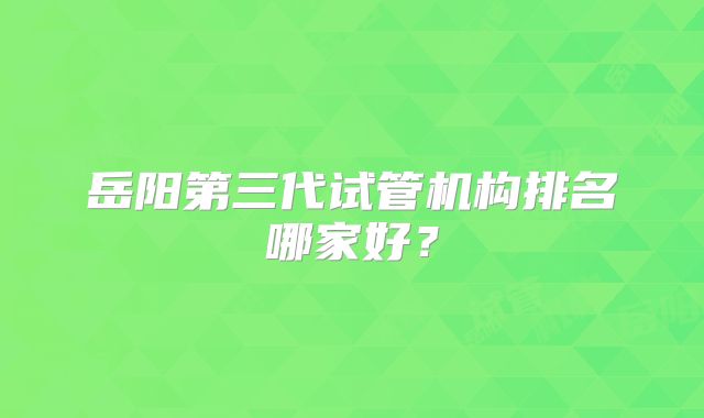 岳阳第三代试管机构排名哪家好?