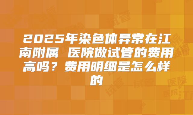2025年染色体异常在江南附属 医院做试管的费用高吗？费用明细是怎么样的