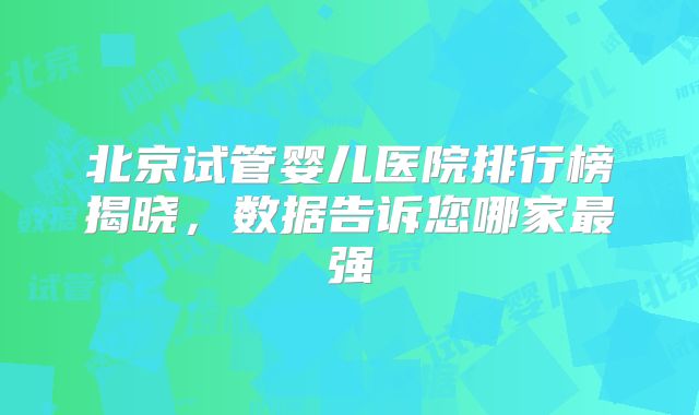 北京试管婴儿医院排行榜揭晓，数据告诉您哪家最强