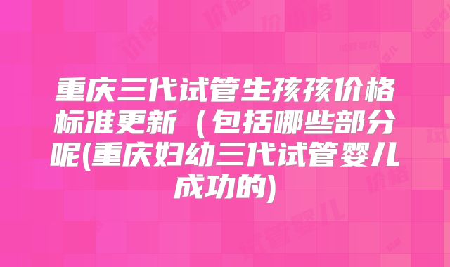 重庆三代试管生孩孩价格标准更新（包括哪些部分呢(重庆妇幼三代试管婴儿成功的)