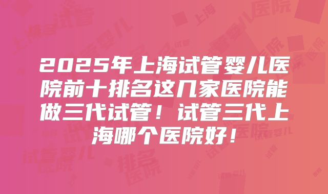 2025年上海试管婴儿医院前十排名这几家医院能做三代试管！试管三代上海哪个医院好！