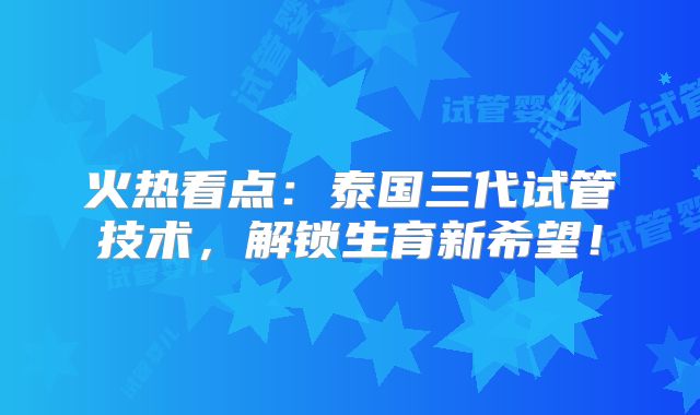 火热看点：泰国三代试管技术，解锁生育新希望！