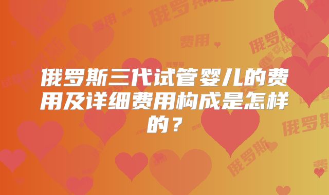 俄罗斯三代试管婴儿的费用及详细费用构成是怎样的？