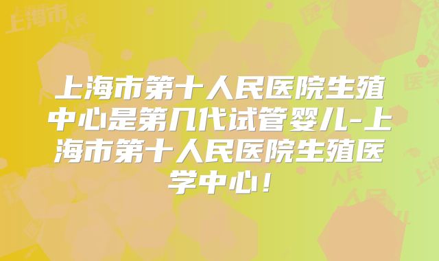 上海市第十人民医院生殖中心是第几代试管婴儿-上海市第十人民医院生殖医学中心!