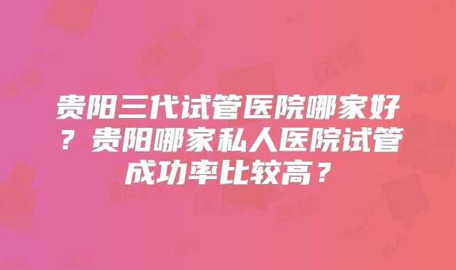 贵阳三代试管医院哪家好？贵阳哪家私人医院试管成功率比较高？