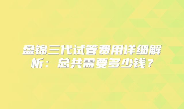 盘锦三代试管费用详细解析：总共需要多少钱？