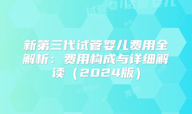 新第三代试管婴儿费用全解析：费用构成与详细解读（2024版）