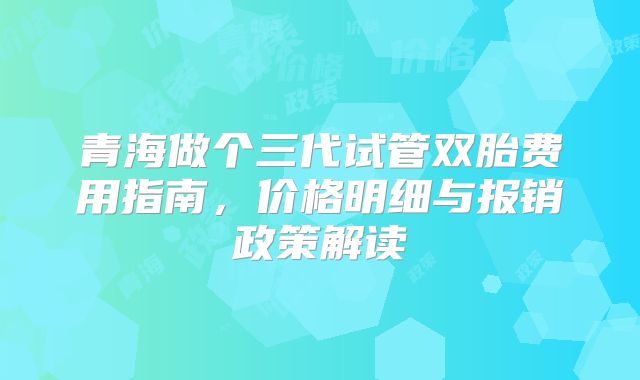 青海做个三代试管双胎费用指南，价格明细与报销政策解读