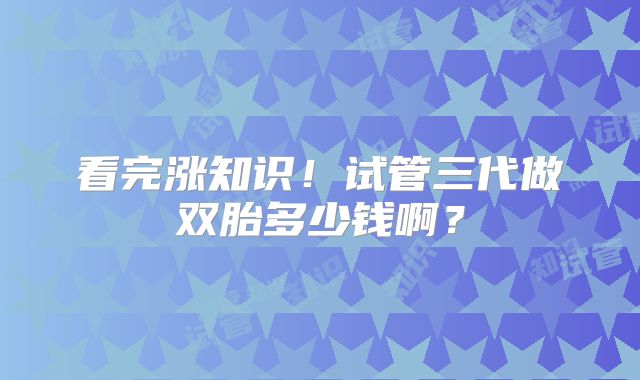 看完涨知识!试管三代做双胎多少钱啊?
