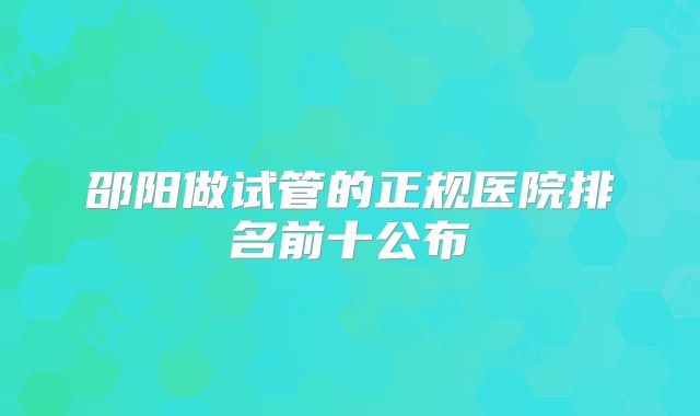 邵阳做试管的正规医院排名前十公布