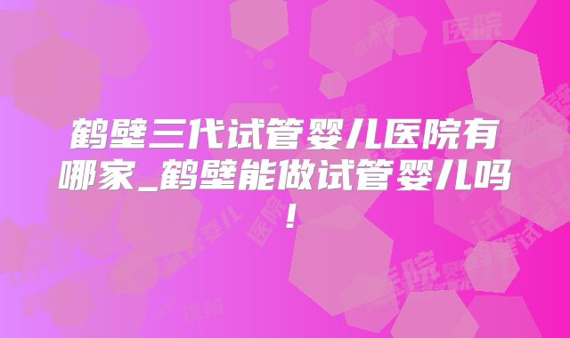 鹤壁三代试管婴儿医院有哪家_鹤壁能做试管婴儿吗！