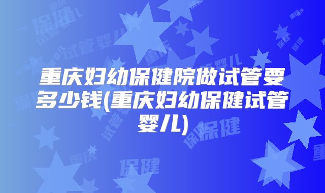 重庆妇幼保健院做试管要多少钱(重庆妇幼保健试管婴儿)