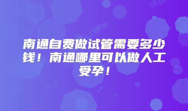 南通自费做试管需要多少钱！南通哪里可以做人工受孕！