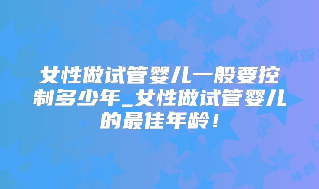 女性做试管婴儿一般要控制多少年_女性做试管婴儿的最佳年龄!