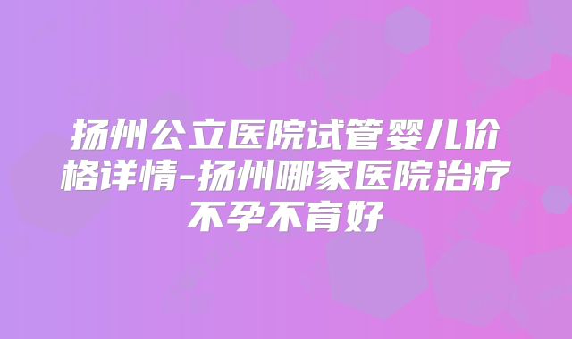 扬州公立医院试管婴儿价格详情-扬州哪家医院治疗不孕不育好