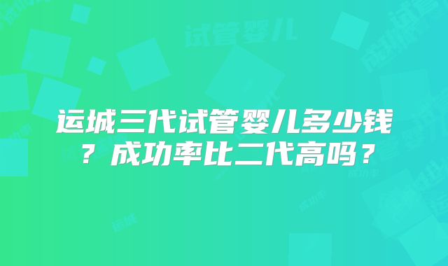 运城三代试管婴儿多少钱？成功率比二代高吗？