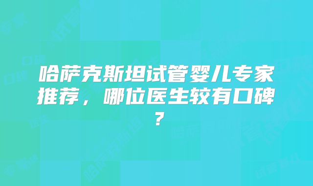 哈萨克斯坦试管婴儿专家推荐，哪位医生较有口碑？