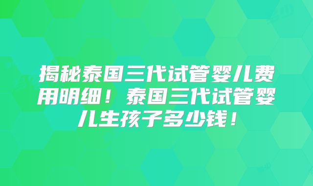 揭秘泰国三代试管婴儿费用明细!泰国三代试管婴儿生孩子多少钱!