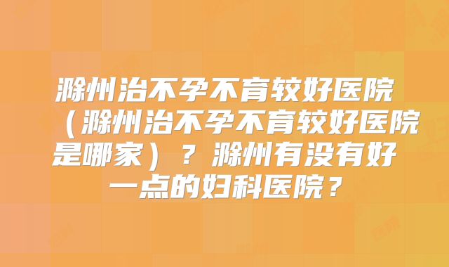 滁州治不孕不育较好医院（滁州治不孕不育较好医院是哪家）？滁州有没有好一点的妇科医院？