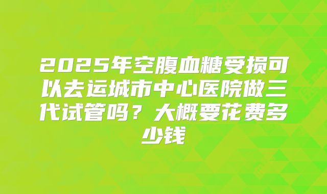 2025年空腹血糖受损可以去运城市中心医院做三代试管吗？大概要花费多少钱