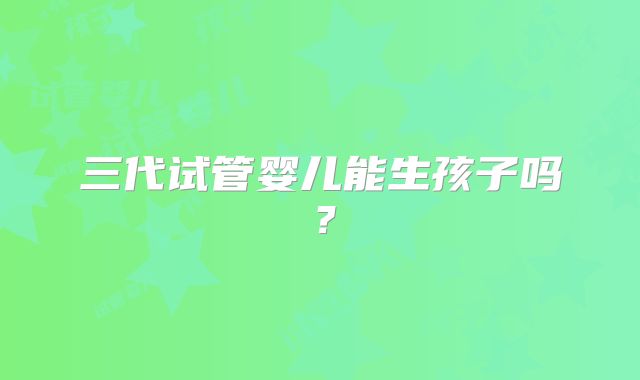 三代试管婴儿能生孩子吗？