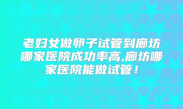 老妇女做卵子试管到廊坊哪家医院成功率高,廊坊哪家医院能做试管！
