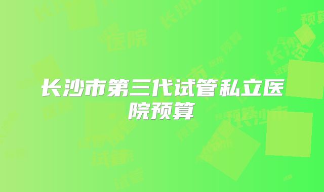 长沙市第三代试管私立医院预算