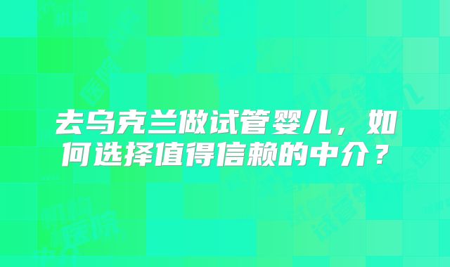去乌克兰做试管婴儿，如何选择值得信赖的中介？