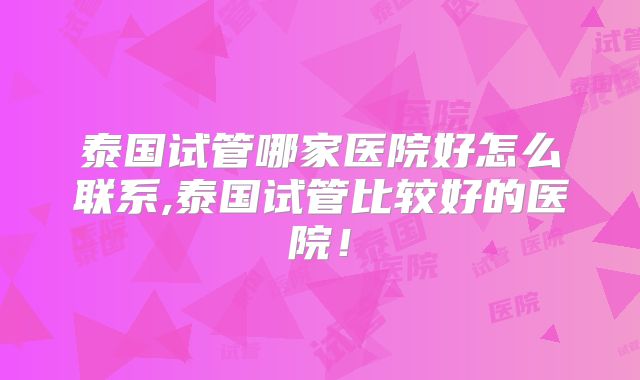泰国试管哪家医院好怎么联系,泰国试管比较好的医院！
