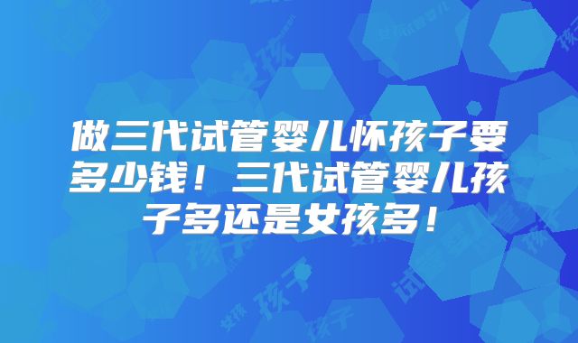 做三代试管婴儿怀孩子要多少钱！三代试管婴儿孩子多还是女孩多！