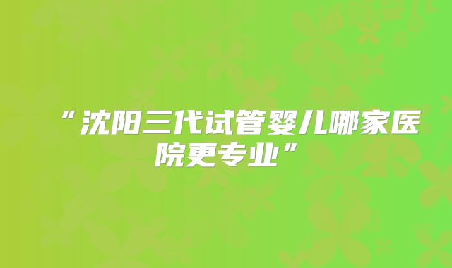“沈阳三代试管婴儿哪家医院更专业”
