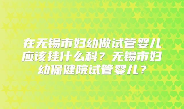 在无锡市妇幼做试管婴儿应该挂什么科?无锡市妇幼保健院试管婴儿?