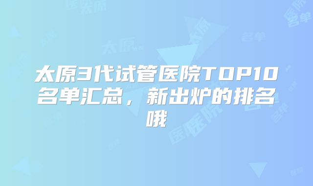 太原3代试管医院TOP10名单汇总，新出炉的排名哦