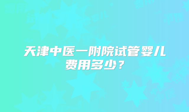 天津中医一附院试管婴儿费用多少？