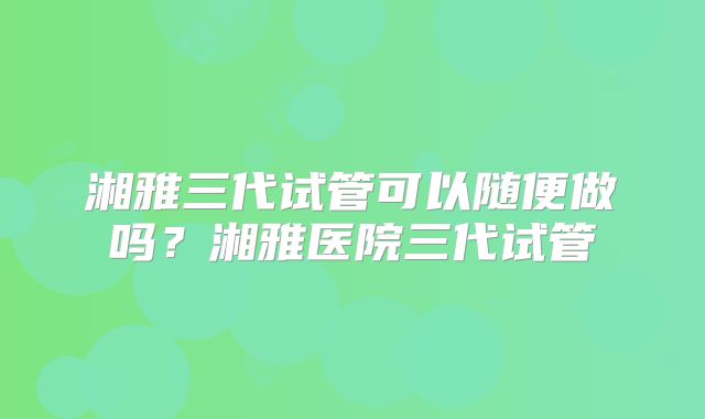 湘雅三代试管可以随便做吗?湘雅医院三代试管
