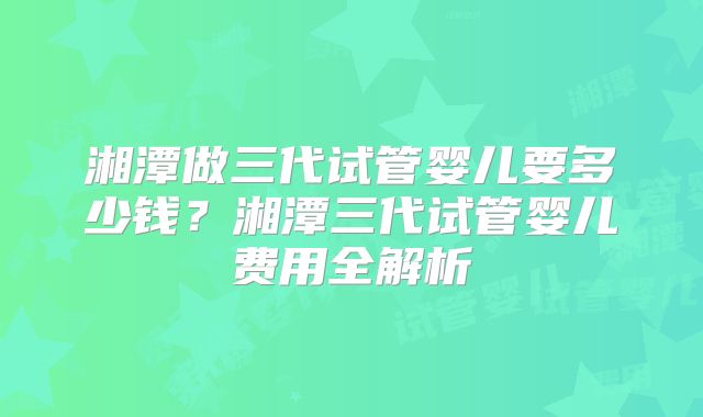 湘潭做三代试管婴儿要多少钱？湘潭三代试管婴儿费用全解析