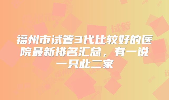 福州市试管3代比较好的医院最新排名汇总,有一说一只此二家