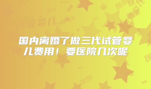 国内离婚了做三代试管婴儿费用!要医院几次呢