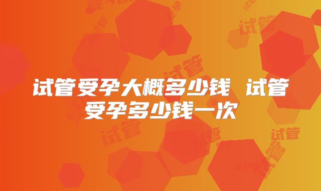 试管受孕大概多少钱 试管受孕多少钱一次