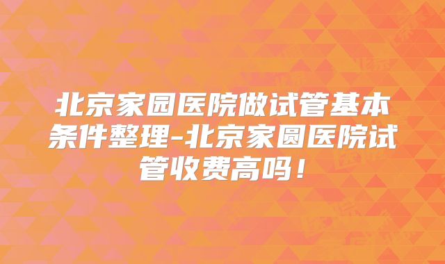 北京家园医院做试管基本条件整理-北京家圆医院试管收费高吗!