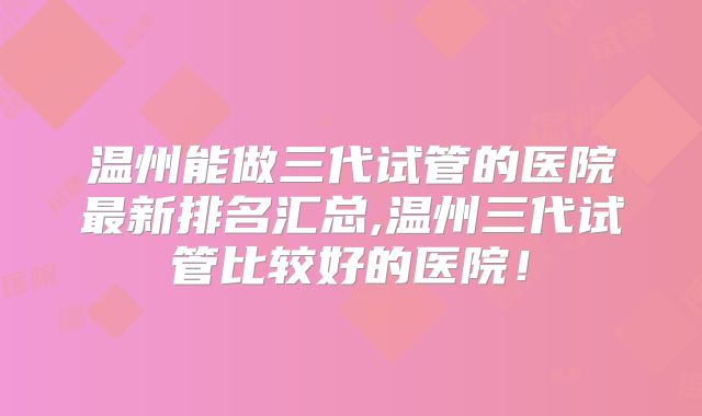 温州能做三代试管的医院最新排名汇总,温州三代试管比较好的医院!