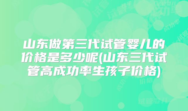 山东做第三代试管婴儿的价格是多少呢(山东三代试管高成功率生孩子价格)
