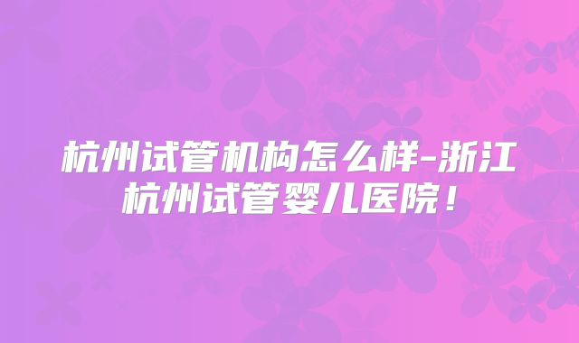 杭州试管机构怎么样-浙江杭州试管婴儿医院！