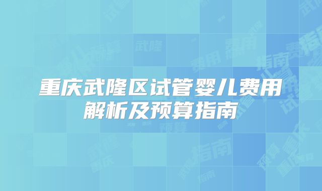 重庆武隆区试管婴儿费用解析及预算指南
