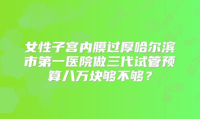 女性子宫内膜过厚哈尔滨市第一医院做三代试管预算八万块够不够？